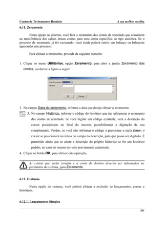 Centro de Treinamento Domínio                                           A sua melhor escolha
6.11. Zeramento

       Nesta opção do sistema, você fará o zeramento das contas de resultado que consistem
na transferência dos saldos destas contas para uma conta específica do tipo analítica. Se o
processo de zeramento já foi executado, você ainda poderá emitir um balanço ou balancete
ignorando este processo.

       Para efetuar o zeramento, proceda da seguinte maneira:

1. Clique no menu Utilitários, opção Zeramento, para abrir a janela Zeramento das
  contas, conforme a figura a seguir:




2. No campo Data do zeramento, informe a data que deseja efetuar o zeramento.
     3. No campo Histórico, informe o código do histórico que irá referenciar o zeramento
        das contas de resultado. Se você digitar um código existente, verá a descrição do
        cursor posicionado no final do mesmo, possibilitando a digitação de seu
        complemento. Porém, se você não informar o código e pressionar a tecla Enter, o
        cursor se posicionará no início do campo da descrição, para que possa ser digitado. É
        permitido ainda que se altere a descrição do próprio histórico se for um histórico
        padrão, no caso do mesmo ter sido previamente cadastrado.
4. Clique no botão OK, para efetuar esta operação.


       As contas que serão zeradas e a conta de destino deverão ser informadas no
       parâmetro do sistema, guia Zeramento.


6.12. Exclusão

        Nesta opção do sistema, você poderá efetuar a exclusão de lançamentos, contas e
históricos.


6.12.1. Lançamentos Simples

                                                                                         301
 