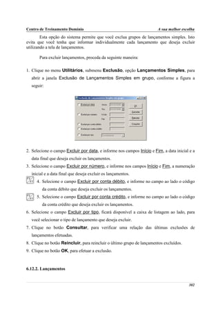Centro de Treinamento Domínio                                          A sua melhor escolha
        Esta opção do sistema permite que você exclua grupos de lançamentos simples. Isto
evita que você tenha que informar individualmente cada lançamento que deseja excluir
utilizando a tela de lançamentos.

       Para excluir lançamentos, proceda da seguinte maneira:

1. Clique no menu Utilitários, submenu Exclusão, opção Lançamentos Simples, para
  abrir a janela Exclusão de Lançamentos Simples em grupo, conforme a figura a
  seguir:




2. Selecione o campo Excluir por data, e informe nos campos Início e Fim, a data inicial e a
  data final que deseja excluir os lançamentos.
3. Selecione o campo Excluir por número, e informe nos campos Início e Fim, a numeração
  inicial e a data final que deseja excluir os lançamentos.
     4. Selecione o campo Excluir por conta débito, e informe no campo ao lado o código
        da conta débito que deseja excluir os lançamentos.
     5. Selecione o campo Excluir por conta crédito, e informe no campo ao lado o código
        da conta crédito que deseja excluir os lançamentos.
6. Selecione o campo Excluir por tipo, ficará disponível a caixa de listagem ao lado, para
  você selecionar o tipo de lançamento que deseja excluir.
7. Clique no botão Consultar, para verificar uma relação das últimas exclusões de
  lançamentos efetuadas.
8. Clique no botão Reincluir, para reincluir o último grupo de lançamentos excluídos.
9. Clique no botão OK, para efetuar a exclusão.



6.12.2. Lançamentos


                                                                                        302
 