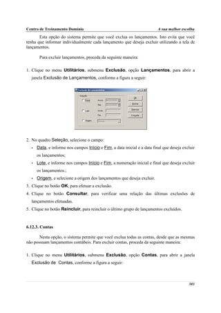 Centro de Treinamento Domínio                                             A sua melhor escolha
       Esta opção do sistema permite que você exclua os lançamentos. Isto evita que você
tenha que informar individualmente cada lançamento que deseja excluir utilizando a tela de
lançamentos.

       Para excluir lançamentos, proceda da seguinte maneira:

1. Clique no menu Utilitários, submenu Exclusão, opção Lançamentos, para abrir a
  janela Exclusão de Lançamentos, conforme a figura a seguir:




2. No quadro Seleção, selecione o campo:
  •   Data, e informe nos campos Início e Fim, a data inicial e a data final que deseja excluir
      os lançamentos;
  •   Lote, e informe nos campos Início e Fim, a numeração inicial e final que deseja excluir
      os lançamentos.;
  •   Origem, e selecione a origem dos lançamentos que deseja excluir.
3. Clique no botão OK, para efetuar a exclusão.
4. Clique no botão Consultar, para verificar uma relação das últimas exclusões de
  lançamentos efetuadas.
5. Clique no botão Reincluir, para reincluir o último grupo de lançamentos excluídos.



6.12.3. Contas

       Nesta opção, o sistema permite que você exclua todas as contas, desde que as mesmas
não possuam lançamentos contábeis. Para excluir contas, proceda da seguinte maneira:

1. Clique no menu Utilitários, submenu Exclusão, opção Contas, para abrir a janela
  Exclusão de Contas, conforme a figura a seguir:



                                                                                           303
 