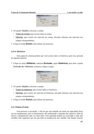 Centro de Treinamento Domínio                                          A sua melhor escolha




2. No quadro Opções, selecione o campo:
  •   Todas as contas, para excluir todas as contas;
  •   Informar, para excluir um intervalo de contas, devendo informar este intervalo nos
      campos correspondentes.
3. Clique no botão Excluir, para efetuar esse processo.



6.12.4. Históricos

       Esta opção do sistema permite que você exclua todos os históricos, para isso, proceda
da seguinte maneira:

1. Clique no menu Utilitários, submenu Exclusão, opção Históricos, para abrir a janela
  Exclusão de históricos, conforme a figura a seguir:




2. No quadro Opções, selecione o campo:
  •   Todos os históricos, para excluir todos os históricos;
  •   Informar, para excluir um intervalo de históricos, devendo informar este intervalo nos
      campos correspondentes.
3. Clique no botão Excluir, para efetuar esse processo.


6.13. Elimina Período

       Este processo é executado a fim de que seja mantido um limite de capacidade física
em seu equipamento, pois os lançamentos vão aumentando o tamanho dos arquivos, além de
deixar o equipamento cada vez mais lento. Esta operação poderá ser executada a cada mês
contábil, mas sugerimos que ela seja feita na mudança do ano contábil. Sua função consiste
                                                                                        304
 