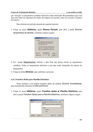 Centro de Treinamento Domínio                                         A sua melhor escolha
em “enxugar” os lançamentos contábeis anteriores à data informada. Recomendamos que você
faça uma cópia de segurança dos dados da empresa em questão, antes de executar a limpeza
do arquivo.

        Para eliminar um período, proceda da seguinte maneira:

1. Clique no menu Utilitários, opção Elimina Período, para abrir a janela Eliminar
  lançamentos do período, conforme a figura a seguir:




2. No    campo Até(exclusive), informe a data final que deseja excluir os lançamentos
  contábeis. Todos os lançamentos anteriores a esta data serão eliminados do arquivo de
  lançamentos.
3. Clique no botão Eliminar, para confirmar o processo.



6.14. Transfere Dados para Planilha Eletrônica

       Nesse utilitário, você poderá transferir dados do módulo Domínio Contabilidade,
para uma planilha eletrônica do Microsoft Excel.

1. Clique no menu Utilitários, opção Transfere dados p/ Planilha Eletrônica, para
  abrir a janela Transferir Dados para a Planilha Eletrônica, conforme a figura a seguir:




                                                                                       305
 