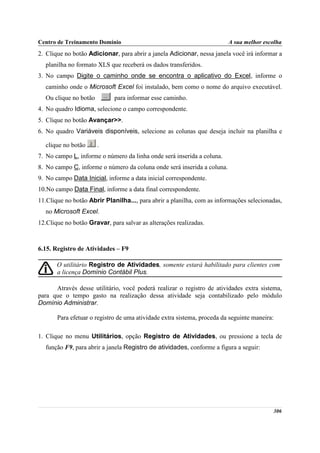 Centro de Treinamento Domínio                                            A sua melhor escolha
2. Clique no botão Adicionar, para abrir a janela Adicionar, nessa janela você irá informar a
  planilha no formato XLS que receberá os dados transferidos.
3. No campo Digite o caminho onde se encontra o aplicativo do Excel, informe o
  caminho onde o Microsoft Excel foi instalado, bem como o nome do arquivo executável.
  Ou clique no botão         para informar esse caminho.
4. No quadro Idioma, selecione o campo correspondente.
5. Clique no botão Avançar>>.
6. No quadro Variáveis disponíveis, selecione as colunas que deseja incluir na planilha e

  clique no botão      .
7. No campo L, informe o número da linha onde será inserida a coluna.
8. No campo C, informe o número da coluna onde será inserida a coluna.
9. No campo Data Inicial, informe a data inicial correspondente.
10.No campo Data Final, informe a data final correspondente.
11.Clique no botão Abrir Planilha..., para abrir a planilha, com as informações selecionadas,
  no Microsoft Excel.
12.Clique no botão Gravar, para salvar as alterações realizadas.



6.15. Registro de Atividades – F9

       O utilitário Registro de Atividades, somente estará habilitado para clientes com
       a licença Domínio Contábil Plus.

      Através desse utilitário, você poderá realizar o registro de atividades extra sistema,
para que o tempo gasto na realização dessa atividade seja contabilizado pelo módulo
Domínio Administrar.

       Para efetuar o registro de uma atividade extra sistema, proceda da seguinte maneira:

1. Clique no menu Utilitários, opção Registro de Atividades, ou pressione a tecla de
  função F9, para abrir a janela Registro de atividades, conforme a figura a seguir:




                                                                                          306
 
