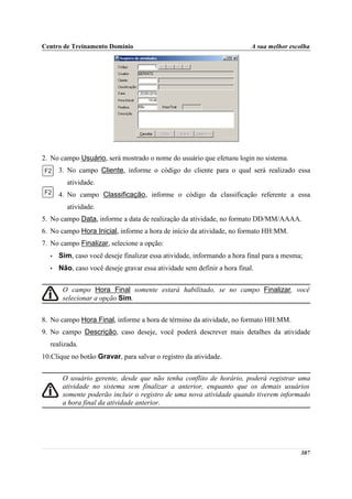 Centro de Treinamento Domínio                                             A sua melhor escolha




2. No campo Usuário, será mostrado o nome do usuário que efetuou login no sistema.
      3. No campo Cliente, informe o código do cliente para o qual será realizado essa
        atividade.
      4. No campo Classificação, informe o código da classificação referente a essa
        atividade.
5. No campo Data, informe a data de realização da atividade, no formato DD/MM/AAAA.
6. No campo Hora Inicial, informe a hora de início da atividade, no formato HH:MM.
7. No campo Finalizar, selecione a opção:
  •   Sim, caso você deseje finalizar essa atividade, informando a hora final para a mesma;
  •   Não, caso você deseje gravar essa atividade sem definir a hora final.


       O campo Hora Final somente estará habilitado, se no campo Finalizar, você
       selecionar a opção Sim.


8. No campo Hora Final, informe a hora de término da atividade, no formato HH:MM.
9. No campo Descrição, caso deseje, você poderá descrever mais detalhes da atividade
  realizada.
10.Clique no botão Gravar, para salvar o registro da atividade.


       O usuário gerente, desde que não tenha conflito de horário, poderá registrar uma
       atividade no sistema sem finalizar a anterior, enquanto que os demais usuários
       somente poderão incluir o registro de uma nova atividade quando tiverem informado
       a hora final da atividade anterior.




                                                                                          307
 