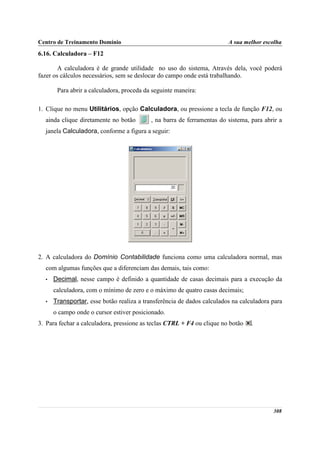 Centro de Treinamento Domínio                                           A sua melhor escolha
6.16. Calculadora – F12

        A calculadora é de grande utilidade no uso do sistema, Através dela, você poderá
fazer os cálculos necessários, sem se deslocar do campo onde está trabalhando.

       Para abrir a calculadora, proceda da seguinte maneira:

1. Clique no menu Utilitários, opção Calculadora, ou pressione a tecla de função F12, ou
  ainda clique diretamente no botão        , na barra de ferramentas do sistema, para abrir a
  janela Calculadora, conforme a figura a seguir:




2. A calculadora do Domínio Contabilidade funciona como uma calculadora normal, mas
  com algumas funções que a diferenciam das demais, tais como:
  •   Decimal, nesse campo é definido a quantidade de casas decimais para a execução da
      calculadora, com o mínimo de zero e o máximo de quatro casas decimais;
  •   Transportar, esse botão realiza a transferência de dados calculados na calculadora para
      o campo onde o cursor estiver posicionado.
3. Para fechar a calculadora, pressione as teclas CTRL + F4 ou clique no botão   .




                                                                                         308
 