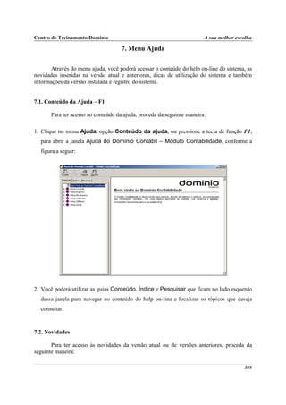 Centro de Treinamento Domínio                                           A sua melhor escolha

                                     7. Menu Ajuda

       Através do menu ajuda, você poderá acessar o conteúdo do help on-line do sistema, as
novidades inseridas na versão atual e anteriores, dicas de utilização do sistema e também
informações da versão instalada e registro do sistema.


7.1. Conteúdo da Ajuda – F1

       Para ter acesso ao conteúdo da ajuda, proceda da seguinte maneira:

1. Clique no menu Ajuda, opção Conteúdo da ajuda, ou pressione a tecla de função F1,
  para abrir a janela Ajuda do Domínio Contábil – Módulo Contabilidade, conforme a
  figura a seguir:




2. Você poderá utilizar as guias Conteúdo, Índice e Pesquisar que ficam no lado esquerdo
  dessa janela para navegar no conteúdo do help on-line e localizar os tópicos que deseja
  consultar.



7.2. Novidades

       Para ter acesso às novidades da versão atual ou de versões anteriores, proceda da
seguinte maneira:

                                                                                        309
 