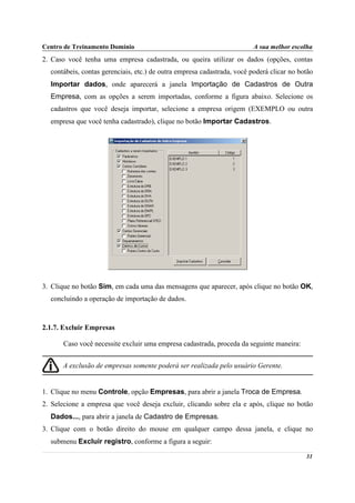 Centro de Treinamento Domínio                                            A sua melhor escolha
2. Caso você tenha uma empresa cadastrada, ou queira utilizar os dados (opções, contas
  contábeis, contas gerenciais, etc.) de outra empresa cadastrada, você poderá clicar no botão
  Importar dados, onde aparecerá a janela Importação de Cadastros de Outra
  Empresa, com as opções a serem importadas, conforme a figura abaixo. Selecione os
  cadastros que você deseja importar, selecione a empresa origem (EXEMPLO ou outra
  empresa que você tenha cadastrado), clique no botão Importar Cadastros.




3. Clique no botão Sim, em cada uma das mensagens que aparecer, após clique no botão OK,
  concluindo a operação de importação de dados.



2.1.7. Excluir Empresas

       Caso você necessite excluir uma empresa cadastrada, proceda da seguinte maneira:


      A exclusão de empresas somente poderá ser realizada pelo usuário Gerente.


1. Clique no menu Controle, opção Empresas, para abrir a janela Troca de Empresa.
2. Selecione a empresa que você deseja excluir, clicando sobre ela e após, clique no botão
  Dados..., para abrir a janela de Cadastro de Empresas.
3. Clique com o botão direito do mouse em qualquer campo dessa janela, e clique no
  submenu Excluir registro, conforme a figura a seguir:

                                                                                           31
 