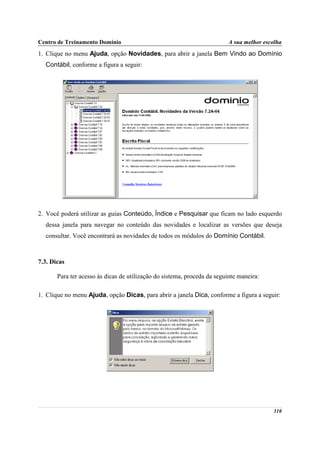 Centro de Treinamento Domínio                                             A sua melhor escolha
1. Clique no menu Ajuda, opção Novidades, para abrir a janela Bem Vindo ao Domínio
  Contábil, conforme a figura a seguir:




2. Você poderá utilizar as guias Conteúdo, Índice e Pesquisar que ficam no lado esquerdo
  dessa janela para navegar no conteúdo das novidades e localizar as versões que deseja
  consultar. Você encontrará as novidades de todos os módulos do Domínio Contábil.



7.3. Dicas

       Para ter acesso às dicas de utilização do sistema, proceda da seguinte maneira:

1. Clique no menu Ajuda, opção Dicas, para abrir a janela Dica, conforme a figura a seguir:




                                                                                          310
 