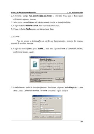 Centro de Treinamento Domínio                                            A sua melhor escolha
2. Selecione o campo Não exibir dicas ao iniciar, se você não deseja que as dicas sejam
  exibidas ao acessar o sistema.
3. Selecione o campo Não repetir dicas, para não repetir as dicas já exibidas.
4. Clique no botão Próxima dica, para visualizar outras dicas.
5. Clique no botão Fechar, para sair da janela de dicas.



7.4. Sobre

       Para ter acesso às informações da versão, do licenciamento e registro do sistema,
proceda da seguinte maneira:

1. Clique no menu Ajuda, opção Sobre..., para abrir a janela Sobre o Domínio Contábil,
  conforme a figura a seguir:




2. Para informar a senha de liberação periódica do sistema, clique no botão Registro..., para
  abrir a janela Domínio Sistemas – Senha, conforme a figura a seguir:




                                                                                         311
 