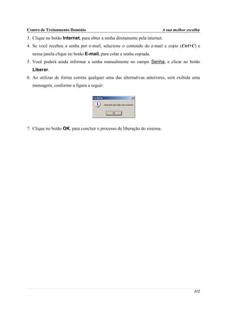 Centro de Treinamento Domínio                                              A sua melhor escolha
3. Clique no botão Internet, para obter a senha diretamente pela internet.
4. Se você recebeu a senha por e-mail, selecione o conteúdo do e-mail e copie (Ctrl+C) e
  nessa janela clique no botão E-mail, para colar a senha copiada.
5. Você poderá ainda informar a senha manualmente no campo Senha, e clicar no botão
  Liberar.
6. Ao utilizar de forma correta qualquer uma das alternativas anteriores, será exibida uma
  mensagem, conforme a figura a seguir:




7. Clique no botão OK, para concluir o processo de liberação do sistema.




                                                                                           312
 