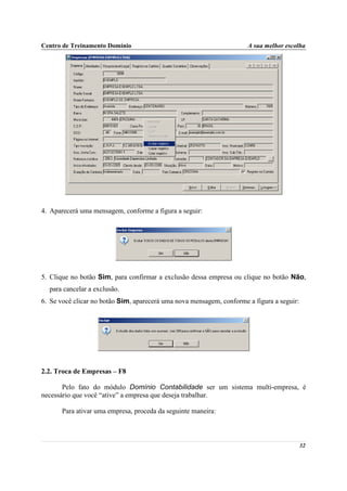 Centro de Treinamento Domínio                                         A sua melhor escolha




4. Aparecerá uma mensagem, conforme a figura a seguir:




5. Clique no botão Sim, para confirmar a exclusão dessa empresa ou clique no botão Não,
  para cancelar a exclusão.
6. Se você clicar no botão Sim, aparecerá uma nova mensagem, conforme a figura a seguir:




2.2. Troca de Empresas – F8

       Pelo fato do módulo Domínio Contabilidade ser um sistema multi-empresa, é
necessário que você “ative” a empresa que deseja trabalhar.

       Para ativar uma empresa, proceda da seguinte maneira:



                                                                                           32
 