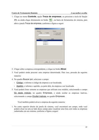 Centro de Treinamento Domínio                                             A sua melhor escolha
1. Clique no menu Controle, opção Troca de empresas, ou pressione a tecla de função
  F8, ou ainda clique diretamente no botão         , na barra de ferramentas do sistema, para
  abrir a janela Troca de empresa, conforme a figura a seguir:




2. Clique sobre a empresa correspondente, e clique no botão Ativar.
3. Você poderá ainda procurar uma empresa determinada. Para isso, proceda da seguinte
  maneira:
4. No quadro Buscar por, selecione o campo:
  •   Código, e informe o código da empresa a ser localizada;
  •   Apelido, e informe o apelido, ou parte dele, da empresa a ser localizada.
5. Você poderá listar somente as empresas que utilizam esse módulo, selecionando o campo
  Só deste módulo, no quadro Empresas, e ainda ocultar as empresas inativas,
  selecionando o campo Ocultar inativas, no quadro Empresas.

       Você também poderá ativar a empresa da seguinte maneira:

1. No canto superior direito da janela do sistema, você encontrará um campo, onde você
   poderá clicar na seta ao lado desse campo para visualizar uma lista com todas as empresas
   cadastradas em seu sistema, conforme a figura a seguir:




                                                                                           33
 