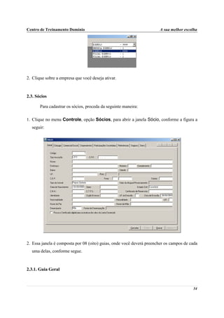 Centro de Treinamento Domínio                                          A sua melhor escolha




2. Clique sobre a empresa que você deseja ativar.



2.3. Sócios

       Para cadastrar os sócios, proceda da seguinte maneira:

1. Clique no menu Controle, opção Sócios, para abrir a janela Sócio, conforme a figura a
  seguir:




2. Essa janela é composta por 08 (oito) guias, onde você deverá preencher os campos de cada
  uma delas, conforme segue.



2.3.1. Guia Geral



                                                                                        34
 