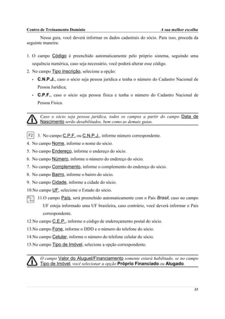 Centro de Treinamento Domínio                                           A sua melhor escolha
       Nessa guia, você deverá informar os dados cadastrais do sócio. Para isso, proceda da
seguinte maneira:

1. O campo Código é preenchido automaticamente pelo próprio sistema, seguindo uma
  sequência numérica, caso seja necessário, você poderá alterar esse código.
2. No campo Tipo Inscrição, selecione a opção:
  •   C.N.P.J., caso o sócio seja pessoa jurídica e tenha o número do Cadastro Nacional de
      Pessoa Jurídica;
  •   C.P.F., caso o sócio seja pessoa física e tenha o número do Cadastro Nacional de
      Pessoa Física.


       Caso o sócio seja pessoa jurídica, todos os campos a partir do campo Data de
       Nascimento serão desabilitados, bem como as demais guias.


      3. No campo C.P.F. ou C.N.P.J., informe número correspondente.
4. No campo Nome, informe o nome do sócio.
5. No campo Endereço, informe o endereço do sócio.
6. No campo Número, informe o número do endereço do sócio.
7. No campo Complemento, informe o complemento do endereço do sócio.
8. No campo Bairro, informe o bairro do sócio.
9. No campo Cidade, informe a cidade do sócio.
10.No campo UF, selecione o Estado do sócio.
      11.O campo País, será preenchido automaticamente com o País Brasil, caso no campo
        UF esteja informado uma UF brasileira, caso contrário, você deverá informar o País
        correspondente.
12.No campo C.E.P., informe o código de endereçamento postal do sócio.
13.No campo Fone, informe o DDD e o número do telefone do sócio.
14.No campo Celular, informe o número do telefone celular do sócio.
15.No campo Tipo de Imóvel, selecione a opção correspondente.


       O campo Valor do Aluguel/Financiamento somente estará habilitado, se no campo
       Tipo de Imóvel, você selecionar a opção Próprio Financiado ou Alugado.




                                                                                         35
 