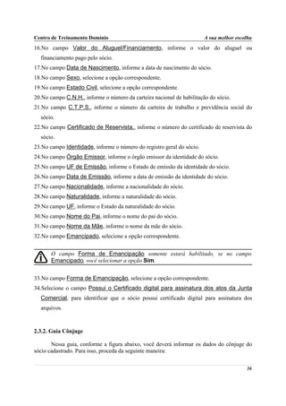 Centro de Treinamento Domínio                                          A sua melhor escolha
16.No campo Valor do Aluguel/Financiamento, informe o valor do aluguel ou
  financiamento pago pelo sócio.
17.No campo Data de Nascimento, informe a data de nascimento do sócio.
18.No campo Sexo, selecione a opção correspondente.
19.No campo Estado Civil, selecione a opção correspondente.
20.No campo C.N.H., informe o número da carteira nacional de habilitação do sócio.
21.No campo C.T.P.S., informe o número da carteira de trabalho e previdência social do
  sócio.
22.No campo Certificado de Reservista., informe o número do certificado de reservista do
  sócio.
23.No campo Identidade, informe o número do registro geral do sócio.
24.No campo Órgão Emissor, informe o órgão emissor da identidade do sócio.
25.No campo UF de Emissão, informe o Estado de emissão da identidade do sócio.
26.No campo Data de Emissão, informe a data de emissão da identidade do sócio.
27.No campo Nacionalidade, informe a nacionalidade do sócio.
28.No campo Naturalidade, informe a naturalidade do sócio.
29.No campo UF, informe o Estado da naturalidade do sócio.
30.No campo Nome do Pai, informe o nome do pai do sócio.
31.No campo Nome da Mãe, informe o nome da mãe do sócio.
32.No campo Emancipado, selecione a opção correspondente.


       O campo Forma de Emancipação somente estará habilitado, se no campo
       Emancipado, você selecionar a opção Sim.


33.No campo Forma de Emancipação, selecione a opção correspondente.
34.Selecione o campo Possui o Certificado digital para assinatura dos atos da Junta
  Comercial, para identificar que o sócio possui certificado digital para assinatura dos
  arquivos.



2.3.2. Guia Cônjuge

       Nessa guia, conforme a figura abaixo, você deverá informar os dados do cônjuge do
sócio cadastrado. Para isso, proceda da seguinte maneira:

                                                                                        36
 