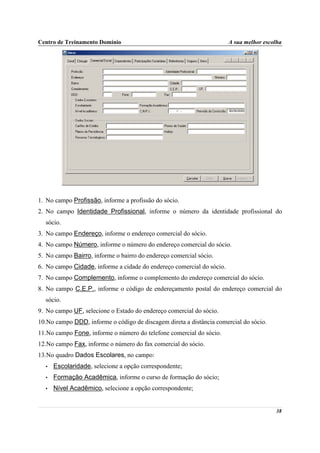 Centro de Treinamento Domínio                                          A sua melhor escolha




1. No campo Profissão, informe a profissão do sócio.
2. No campo Identidade Profissional, informe o número da identidade profissional do
  sócio.
3. No campo Endereço, informe o endereço comercial do sócio.
4. No campo Número, informe o número do endereço comercial do sócio.
5. No campo Bairro, informe o bairro do endereço comercial sócio.
6. No campo Cidade, informe a cidade do endereço comercial do sócio.
7. No campo Complemento, informe o complemento do endereço comercial do sócio.
8. No campo C.E.P., informe o código de endereçamento postal do endereço comercial do
  sócio.
9. No campo UF, selecione o Estado do endereço comercial do sócio.
10.No campo DDD, informe o código de discagem direta a distância comercial do sócio.
11.No campo Fone, informe o número do telefone comercial do sócio.
12.No campo Fax, informe o número do fax comercial do sócio.
13.No quadro Dados Escolares, no campo:
  •   Escolaridade, selecione a opção correspondente;
  •   Formação Acadêmica, informe o curso de formação do sócio;
  •   Nível Acadêmico, selecione a opção correspondente;


                                                                                        38
 