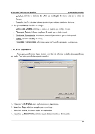 Centro de Treinamento Domínio                                           A sua melhor escolha
  •   C.N.P.J., informe o número do CNPJ da instituição de ensino em que o sócio se
      formou;
  •   Previsão de Conclusão, informe a data de previsão da conclusão do curso.
14.No quadro Dados Sociais, no campo:
  •   Cartões de Crédito, informe os cartões de crédito que o sócio possui;
  •   Planos de Saúde, informe os planos de saúde que o sócio possui;
  •   Planos de Previdência, informe os planos de previdência que o sócio possui;
  •   Hobby, informe o hobby do sócio;
  •   Recursos Tecnológicos, informe os recursos Tecnológicos que o sócio possui.



2.3.4. Guia Dependentes

       Nessa guia, conforme a figura abaixo, você deverá informar os dados dos dependentes
do sócio. Para isso, proceda da seguinte maneira:




1. Clique no botão Incluir, para incluir um novo dependente.
2. Na coluna Tipo, selecione a opção correspondente.
3. Na coluna Nome, informe o nome do dependente.
4. Na coluna D. Nascimento, informe a data de nascimento do dependente.



                                                                                         39
 