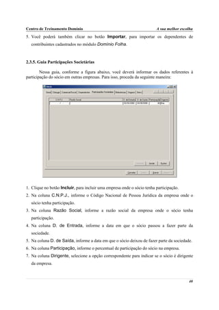 Centro de Treinamento Domínio                                           A sua melhor escolha
5. Você poderá também clicar no botão Importar, para importar os dependentes de
  contribuintes cadastrados no módulo Domínio Folha.



2.3.5. Guia Participações Societárias

        Nessa guia, conforme a figura abaixo, você deverá informar os dados referentes à
participação do sócio em outras empresas. Para isso, proceda da seguinte maneira:




1. Clique no botão Incluir, para incluir uma empresa onde o sócio tenha participação.
2. Na coluna C.N.P.J., informe o Código Nacional de Pessoa Jurídica da empresa onde o
  sócio tenha participação.
3. Na coluna Razão Social, informe a razão social da empresa onde o sócio tenha
  participação.
4. Na coluna D. de Entrada, informe a data em que o sócio passou a fazer parte da
  sociedade.
5. Na coluna D. de Saída, informe a data em que o sócio deixou de fazer parte da sociedade.
6. Na coluna Participação, informe o percentual de participação do sócio na empresa.
7. Na coluna Dirigente, selecione a opção correspondente para indicar se o sócio é dirigente
  da empresa.



                                                                                         40
 