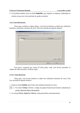 Centro de Treinamento Domínio                                            A sua melhor escolha
8. Você poderá também clicar no botão Importar, para importar as empresas cadastradas no
  sistema em que esse sócio participa do quadro societário.



2.3.6. Guia Referências

       Nessa guia, conforme a figura abaixo, você deverá informar os dados das referências
bancárias, comerciais e pessoais do sócio. Para isso, proceda da seguinte maneira:




      Essa guia é composta por outras 03 (três) guias, onde você deverá preencher os
campos de cada uma delas, conforme segue.


2.3.6.1. Guia Bancárias

        Nessa guia, você deverá informar os dados das referências bancárias do sócio. Para
isso, proceda da seguinte maneira:

1. Clique no botão Incluir, para incluir uma referência bancária do sócio.
     2. Na coluna Código, informe o código da agência bancária previamente cadastrada no
        módulo Domínio Novo Honorários.
3. As colunas Nome, Agência e Banco, serão preenchidos automaticamente.




                                                                                          41
 