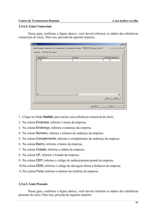 Centro de Treinamento Domínio                                            A sua melhor escolha
2.3.6.2. Guia Comerciais

      Nessa guia, conforme a figura abaixo, você deverá informar os dados das referências
comerciais do sócio. Para isso, proceda da seguinte maneira:




1. Clique no botão Incluir, para incluir uma referência comercial do sócio.
2. Na coluna Empresa, informe o nome da empresa.
3. Na coluna Endereço, informe o endereço da empresa.
4. Na coluna Número, informe o número do endereço da empresa.
5. Na coluna Complemento, informe o complemento do endereço da empresa.
6. Na coluna Bairro, informe o bairro da empresa.
7. Na coluna Cidade, informe a cidade da empresa.
8. Na coluna UF, informe o Estado da empresa.
9. Na coluna CEP, informe o código de endereçamento postal da empresa.
10.Na coluna DDD, informe o código de discagem direta a distância da empresa.
11.Na coluna Fone, informe o número do telefone da empresa.



2.3.6.3. Guia Pessoais

       Nessa guia, conforme a figura abaixo, você deverá informar os dados das referências
pessoais do sócio. Para isso, proceda da seguinte maneira:

                                                                                          42
 