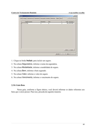 Centro de Treinamento Domínio                                        A sua melhor escolha




1. Clique no botão Incluir, para incluir um seguro.
2. Na coluna Seguradora, informe o nome da seguradora.
3. Na coluna Modalidade, informe a modalidade do seguro.
4. Na coluna Bem, informe o bem segurado.
5. Na coluna Valor, informe o valor do seguro.
6. Na coluna Vencimento, informe o vencimento do seguro.



2.3.8. Guia Bens

       Nessa guia, conforme a figura abaixo, você deverá informar os dados referentes aos
bens que o sócio possui. Para isso, proceda da seguinte maneira:




                                                                                      44
 