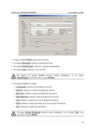 Centro de Treinamento Domínio                                            A sua melhor escolha




1. Clique no botão Incluir, para incluir um bem.
2. No campo Descrição, informe a descrição do bem.
3. No campo Classificação, selecione a opção correspondente.
4. No campo Valor, informe o valor do bem.


       Os campos do quadro Imóvel somente estarão habilitados, se no campo
       Classificação, você selecionar a opção Imóvel.


5. No quadro Imóvel, no campo:
  •   Localização, informe a localização do imóvel;
  •   Cartório, informe o cartório de registro do imóvel;
  •   Matrícula, informe o número da matrícula do imóvel;
  •   Data Matrícula, informe a data da matrícula do imóvel;
  •   Livro, informe o número do livro de registro do imóvel;
  •   Folha, informe o número da folha do livro de registro do imóvel;
  •   Tipo, selecione a opção correspondente.


       O campo Imóvel Explorado somente estará habilitado, se no campo Tipo, você
       selecionar a opção Rural.


                                                                                          45
 