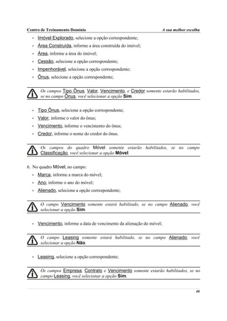 Centro de Treinamento Domínio                                       A sua melhor escolha
  •   Imóvel Explorado, selecione a opção correspondente;
  •   Área Construída, informe a área construída do imóvel;
  •   Área, informe a área do imóvel;
  •   Cessão, selecione a opção correspondente;
  •   Impenhorável, selecione a opção correspondente;
  •   Ônus, selecione a opção correspondente;


       Os campos Tipo Ônus, Valor, Vencimento, e Credor somente estarão habilitados,
       se no campo Ônus, você selecionar a opção Sim.


  •   Tipo Ônus, selecione a opção correspondente;
  •   Valor, informe o valor do ônus;
  •   Vencimento, informe o vencimento do ônus;
  •   Credor, informe o nome do credor do ônus.


       Os campos do quadro Móvel somente estarão habilitados, se no campo
       Classificação, você selecionar a opção Móvel.


6. No quadro Móvel, no campo:
  •   Marca, informe a marca do móvel;
  •   Ano, informe o ano do móvel;
  •   Alienado, selecione a opção correspondente;


       O campo Vencimento somente estará habilitado, se no campo Alienado, você
       selecionar a opção Sim.


  •   Vencimento, informe a data de vencimento da alienação do móvel;


       O campo Leasing somente estará habilitado, se no campo Alienado, você
       selecionar a opção Não.


  •   Leasing, selecione a opção correspondente;


       Os campos Empresa, Contrato e Vencimento somente estarão habilitados, se no
       campo Leasing, você selecionar a opção Sim.


                                                                                     46
 