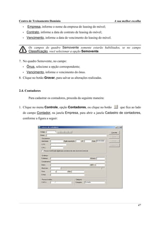 Centro de Treinamento Domínio                                         A sua melhor escolha
  •   Empresa, informe o nome da empresa do leasing do móvel;
  •   Contrato, informe a data de contrato de leasing do móvel;
  •   Vencimento, informe a data de vencimento do leasing do móvel.


       Os campos do quadro Semovente somente estarão habilitados, se no campo
       Classificação, você selecionar a opção Semovente.


7. No quadro Semovente, no campo:
  •   Ônus, selecione a opção correspondente;
  •   Vencimento, informe o vencimento do ônus.
8. Clique no botão Gravar, para salvar as alterações realizadas.



2.4. Contadores

       Para cadastrar os contadores, proceda da seguinte maneira:

1. Clique no menu Controle, opção Contadores, ou clique no botão          que fica ao lado
  do campo Contador, na janela Empresa, para abrir a janela Cadastro de contadores,
  conforme a figura a seguir:




                                                                                       47
 