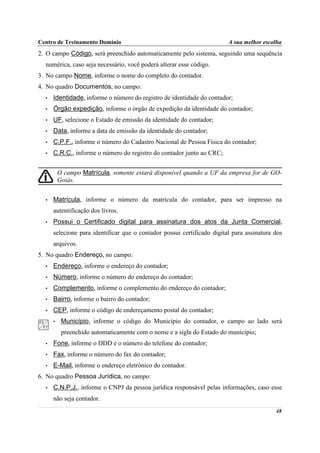 Centro de Treinamento Domínio                                            A sua melhor escolha
2. O campo Código, será preenchido automaticamente pelo sistema, seguindo uma sequência
  numérica, caso seja necessário, você poderá alterar esse código.
3. No campo Nome, informe o nome do completo do contador.
4. No quadro Documentos, no campo:
  •   Identidade, informe o número do registro de identidade do contador;
  •   Órgão expedição, informe o órgão de expedição da identidade do contador;
  •   UF, selecione o Estado de emissão da identidade do contador;
  •   Data, informe a data de emissão da identidade do contador;
  •   C.P.F., informe o número do Cadastro Nacional de Pessoa Física do contador;
  •   C.R.C., informe o número do registro do contador junto ao CRC;


          O campo Matrícula, somente estará disponível quando a UF da empresa for de GO-
          Goiás.


  •   Matrícula, informe o número da matrícula do contador, para ser impresso na
      autentificação dos livros.
  •   Possui o Certificado digital para assinatura dos atos da Junta Comercial,
      selecione para identificar que o contador possui certificado digital para assinatura dos
      arquivos.
5. No quadro Endereço, no campo:
  •   Endereço, informe o endereço do contador;
  •   Número, informe o número do endereço do contador;
  •   Complemento, informe o complemento do endereço do contador;
  •   Bairro, informe o bairro do contador;
  •   CEP, informe o código de endereçamento postal do contador;
      •    Município, informe o código do Município do contador, o campo ao lado será
           preenchido automaticamente com o nome e a sigla do Estado do município;
  •   Fone, informe o DDD e o número do telefone do contador;
  •   Fax, informe o número do fax do contador;
  •   E-Mail, informe o endereço eletrônico do contador.
6. No quadro Pessoa Jurídica, no campo:
  •   C.N.P.J., informe o CNPJ da pessoa jurídica responsável pelas informações, caso esse
      não seja contador.
                                                                                           48
 