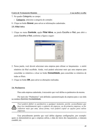 Centro de Treinamento Domínio                                          A sua melhor escolha
7. No quadro Categoria, no campo:
   •   Categoria, selecione a categoria do contador.
8. Clique no botão Gravar, para salvar as informações cadastradas.
2.5. Filial Ativa

1. Clique no menu Controle, opção Filial Ativa, na janela Escolha a filial, para abrir a
   janela Escolha a filial, conforme a figura a seguir:




2. Nessa janela, você deverá selecionar uma empresa para efetuar os lançamentos e emitir
   relatórios da filial escolhida. Ainda, você poderá selecionar mais que uma empresa para
   consolidar os relatórios e clicar no botão Consolidado, para consolidar os relatórios de
   todas as filiais.
3. Clique no botão OK, para salvar as alterações realizadas.



2.6. Parâmetros

        Para cada empresa cadastrada, é necessário que você defina os parâmetros da mesma.

      Por meio dos “Parâmetros” será definida a parametrização da empresa para o uso dela
no módulo Domínio Contabilidade.

        Você poderá definir os parâmetros a qualquer momento, porém, aconselhamos que
        faça isso imediatamente após o cadastro da empresa, ou da primeira empresa, se for
        cadastrar mais que uma, dessa forma, você poderá copiar as opções para outras
        empresas.

       Esse procedimento permite que você defina algumas configurações, por exemplo:
quais os demonstrativos que a empresa utiliza, a data de início dos lançamentos, a máscara
contábil, etc.

                                                                                         49
 
