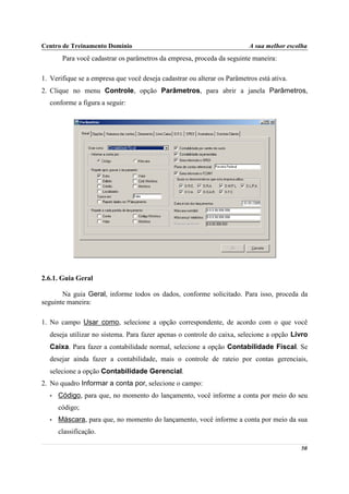 Centro de Treinamento Domínio                                             A sua melhor escolha
        Para você cadastrar os parâmetros da empresa, proceda da seguinte maneira:

1. Verifique se a empresa que você deseja cadastrar ou alterar os Parâmetros está ativa.
2. Clique no menu Controle, opção Parâmetros, para abrir a janela Parâmetros,
  conforme a figura a seguir:




2.6.1. Guia Geral

       Na guia Geral, informe todos os dados, conforme solicitado. Para isso, proceda da
seguinte maneira:

1. No campo Usar como, selecione a opção correspondente, de acordo com o que você
  deseja utilizar no sistema. Para fazer apenas o controle do caixa, selecione a opção Livro
  Caixa. Para fazer a contabilidade normal, selecione a opção Contabilidade Fiscal. Se
  desejar ainda fazer a contabilidade, mais o controle de rateio por contas gerenciais,
  selecione a opção Contabilidade Gerencial.
2. No quadro Informar a conta por, selecione o campo:
   •   Código, para que, no momento do lançamento, você informe a conta por meio do seu
       código;
   •   Máscara, para que, no momento do lançamento, você informe a conta por meio da sua
       classificação.

                                                                                           50
 
