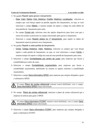 Centro de Treinamento Domínio                                            A sua melhor escolha
3. No quadro Repetir após gravar o lançamento:
  •   Data, Valor, Débito, Cód. Histórico, Crédito, Histórico, Localizador, selecione os
      campos que você deseja repetir na partida seguinte dos lançamentos, ou seja, se você
      selecionar o campo Débito, o sistema sempre irá repetir o código da conta débito de
      uma partida do lançamento para outra.
  •   No campo Cursor em, selecione uma das opções disponíveis para fazer com que o
      cursor do teclado se posicione no campo selecionado após gravar o lançamento.
  •   Selecione o campo Repetir dados no 1º lançamento, para repetir os dados do
      lançamento atual no primeiro novo lançamento.
4. No quadro Repetir a cada partida do lançamento:
  •   Conta, Código Histórico, Valor, Histórico, selecione os campos que você deseja
      repetir a cada partida do lançamento, ou seja, se você selecionar o campo Conta, o
      sistema sempre irá repetir o código da conta de uma partida do lançamento para outra.
5. Selecione o campo Contabilidade por centro de custo, para empresas que fazem a
  contabilidade por centro de custo.
6. Selecione o campo Contabilidade orçamentária, para empresas que fazem a
  contabilidade orçamentária, habilitando no sistema as opções referente à contabilidade
  orçamentária.
7. Selecione o campo Gera informativo SPED, para empresas que estejam obrigadas a gerar
  o informativo SPED.


       O campo Plano de contas referencial somente estará habilitado, caso o campo
       Gera informativo SPED esteja selecionado.


8. No campo Plano de contas referencial, selecione o plano de contas referencial que a
  empresa irá utilizar para gerar o SPED.


       O campo Gera informativo FCONT somente estará habilitado, caso o campo Gera
       informativo SPED esteja selecionado.


9. Selecione o campo Gera informativo FCONT, para empresas que estejam obrigadas a
  gerar o informativo FCONT.



                                                                                              51
 