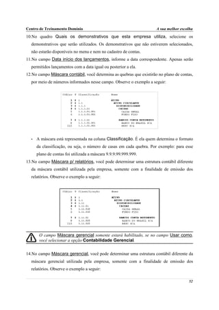Centro de Treinamento Domínio                                        A sua melhor escolha
10.No quadro Quais os demonstrativos que esta empresa utiliza, selecione os
  demonstrativos que serão utilizados. Os demonstrativos que não estiverem selecionados,
  não estarão disponíveis no menu e nem no cadastro de contas.
11.No campo Data início dos lançamentos, informe a data correspondente. Apenas serão
  permitidos lançamentos com a data igual ou posterior a ela.
12.No campo Máscara contábil, você determina as quebras que existirão no plano de contas,
  por meio de números informados nesse campo. Observe o exemplo a seguir:




  •   A máscara está representada na coluna Classificação. É ela quem determina o formato
      da classificação, ou seja, o número de casas em cada quebra. Por exemplo: para esse
      plano de contas foi utilizada a máscara 9.9.9.99.999.999.
13.No campo Máscara p/ relatórios, você pode determinar uma estrutura contábil diferente
  da máscara contábil utilizada pela empresa, somente com a finalidade de emissão dos
  relatórios. Observe o exemplo a seguir:




       O campo Máscara gerencial somente estará habilitado, se no campo Usar como,
       você selecionar a opção Contabilidade Gerencial.


14.No campo Máscara gerencial, você pode determinar uma estrutura contábil diferente da
  máscara gerencial utilizada pela empresa, somente com a finalidade de emissão dos
  relatórios. Observe o exemplo a seguir:

                                                                                      52
 
