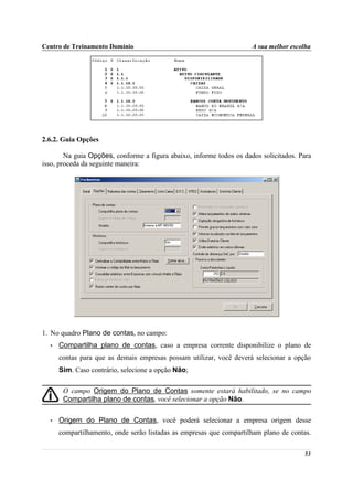 Centro de Treinamento Domínio                                         A sua melhor escolha




2.6.2. Guia Opções

        Na guia Opções, conforme a figura abaixo, informe todos os dados solicitados. Para
isso, proceda da seguinte maneira:




1. No quadro Plano de contas, no campo:
  •   Compartilha plano de contas, caso a empresa corrente disponibilize o plano de
      contas para que as demais empresas possam utilizar, você deverá selecionar a opção
      Sim. Caso contrário, selecione a opção Não;

       O campo Origem do Plano de Contas somente estará habilitado, se no campo
       Compartilha plano de contas, você selecionar a opção Não.

  •   Origem do Plano de Contas, você poderá selecionar a empresa origem desse
      compartilhamento, onde serão listadas as empresas que compartilham plano de contas.

                                                                                       53
 