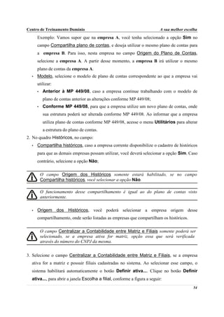 Centro de Treinamento Domínio                                              A sua melhor escolha
      Exemplo: Vamos supor que na empresa A, você tenha selecionado a opção Sim no
      campo Compartilha plano de contas, e deseja utilizar o mesmo plano de contas para
      a empresa B. Para isso, nesta empresa no campo Origem do Plano de Contas,
      selecione a empresa A. A partir desse momento, a empresa B irá utilizar o mesmo
      plano de contas da empresa A.
  •   Modelo, selecione o modelo de plano de contas correspondente ao que a empresa vai
      utilizar:
      •    Anterior à MP 449/08, caso a empresa continue trabalhando com o modelo de
           plano de contas anterior as alterações conforme MP 449/08;
      •    Conforme MP 449/08, para que a empresa utilize um novo plano de contas, onde
           sua estrutura poderá ser alterada conforme MP 449/08. Ao informar que a empresa
           utiliza plano de contas conforme MP 449/08, acesse o menu Utilitários para alterar
           a estrutura do plano de contas.
2. No quadro Históricos, no campo:
  •   Compartilha históricos, caso a empresa corrente disponibilize o cadastro de históricos
      para que as demais empresas possam utilizar, você deverá selecionar a opção Sim. Caso
      contrário, selecione a opção Não;

          O campo Origem dos Históricos somente estará habilitado, se no campo
          Compartilha históricos, você selecionar a opção Não.

          O funcionamento desse compartilhamento é igual ao do plano de contas visto
          anteriormente.

  •   Origem dos Históricos, você poderá selecionar a empresa origem desse
      compartilhamento, onde serão listadas as empresas que compartilham os históricos.

          O campo Centralizar a Contabilidade entre Matriz e Filiais somente poderá ser
          selecionado, se a empresa ativa for matriz, opção essa que será verificada
          através do número do CNPJ da mesma.


3. Selecione o campo Centralizar a Contabilidade entre Matriz e Filiais, se a empresa
  ativa for a matriz e possuir filiais cadastradas no sistema. Ao selecionar esse campo, o
  sistema habilitará automaticamente o botão Definir ativa.... Clique no botão Definir
  ativa..., para abrir a janela Escolha a filial, conforme a figura a seguir:
                                                                                            54
 