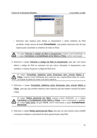 Centro de Treinamento Domínio                                                A sua melhor escolha




  •   Selecione uma empresa para efetuar os lançamentos e emitir relatórios da filial
      escolhida. Ainda, através do botão Consolidado, você poderá selecionar mais de uma
      empresa para consolidar os relatórios de todas as filiais.


       O campo Informar o código da filial no lançamento somente estará habilitado, se
       o campo Centralizar a Contabilidade entre Matriz e Filiais, estiver selecionado.


4. Selecione o campo Informar o código da filial no lançamento, para que você possa
  alterar o código da filial no momento em que estiver efetuando os lançamentos; caso
  contrário, o sistema irá gravar o código da filial ativa.


       O campo Consolidar relatórios entre Empresas sem vínculo Matriz e
       Filiais, somente estará habilitado para empresas que compartilham plano de contas
       ou origem do plano de contas é de outra empresa.


5. Selecione o campo Consolidar relatórios entre Empresas sem vínculo Matriz e
  Filiais, para que seja emitido relatórios entre empresas que não tenham vínculos de matriz
  e filial.


       O campo Rateio gerencial por filiais somente estará habilitado, se o campo
       Centralizar a Contabilidade entre Matriz e Filiais, estiver selecionado e também
       no campo Usar como, da guia Geral, estiver selecionada a opção Contabilidade
       Gerencial.


6. Selecione o campo Rateio gerencial por filiais, para que em uma mesma conta contábil
  você possa configurar o percentual de rateio gerencial para cada filial.




                                                                                              55
 
