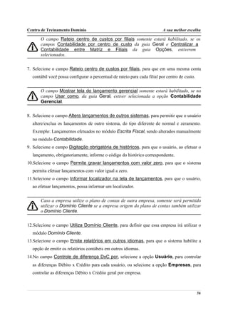 Centro de Treinamento Domínio                                             A sua melhor escolha

       O campo Rateio centro de custos por filiais somente estará habilitado, se os
       campos Contabilidade por centro de custo da guia Geral e Centralizar a
       Contabilidade entre Matriz e Filiais da guia Opções, estiverem
       selecionados.


7. Selecione o campo Rateio centro de custos por filiais, para que em uma mesma conta
  contábil você possa configurar o percentual de rateio para cada filial por centro de custo.


       O campo Mostrar tela do lançamento gerencial somente estará habilitado, se no
       campo Usar como, da guia Geral, estiver selecionada a opção Contabilidade
       Gerencial.


8. Selecione o campo Altera lançamentos de outros sistemas, para permitir que o usuário
  altere/exclua os lançamentos de outro sistema, do tipo diferente de normal e zeramento.
  Exemplo: Lançamentos efetuados no módulo Escrita Fiscal, sendo alterados manualmente
  no módulo Contabilidade.
9. Selecione o campo Digitação obrigatória de históricos, para que o usuário, ao efetuar o
  lançamento, obrigatoriamente, informe o código do histórico correspondente.
10.Selecione o campo Permite gravar lançamentos com valor zero, para que o sistema
  permita efetuar lançamentos com valor igual a zero.
11.Selecione o campo Informar localizador na tela de lançamentos, para que o usuário,
  ao efetuar lançamentos, possa informar um localizador.


       Caso a empresa utilize o plano de contas de outra empresa, somente será permitido
       utilizar o Domínio Cliente se a empresa origem do plano de contas também utilizar
       o Domínio Cliente.


12.Selecione o campo Utiliza Domínio Cliente, para definir que essa empresa irá utilizar o
  módulo Domínio Cliente.
13.Selecione o campo Emite relatórios em outros idiomas, para que o sistema habilite a
  opção de emitir os relatórios contábeis em outros idiomas.
14.No campo Controle de diferença DxC por, selecione a opção Usuário, para controlar
  as diferenças Débito x Crédito para cada usuário, ou selecione a opção Empresas, para
  controlar as diferenças Débito x Crédito geral por empresa.



                                                                                                56
 