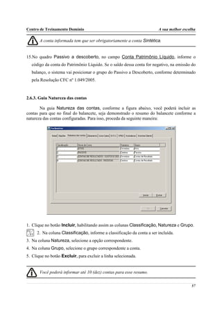 Centro de Treinamento Domínio                                           A sua melhor escolha

       A conta informada tem que ser obrigatoriamente a conta Sintética.


15.No quadro Passivo a descoberto, no campo Conta Patrimônio Líquido, informe o
  código da conta do Patrimônio Líquido. Se o saldo dessa conta for negativo, na emissão do
  balanço, o sistema vai posicionar o grupo do Passivo a Descoberto, conforme determinado
  pela Resolução CFC nº 1.049/2005.



2.6.3. Guia Natureza das contas

       Na guia Natureza das contas, conforme a figura abaixo, você poderá incluir as
contas para que no final do balancete, seja demonstrado o resumo do balancete conforme a
natureza das contas configuradas. Para isso, proceda da seguinte maneira:




1. Clique no botão Incluir, habilitando assim as colunas Classificação, Natureza e Grupo.
     2. Na coluna Classificação, informe a classificação da conta a ser incluída.
3. Na coluna Natureza, selecione a opção correspondente.
4. Na coluna Grupo, selecione o grupo correspondente a conta.
5. Clique no botão Excluir, para excluir a linha selecionada.


       Você poderá informar até 10 (dez) contas para esse resumo.

                                                                                         57
 