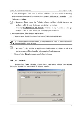 Centro de Treinamento Domínio                                                A sua melhor escolha
  da conta destino para a conta lucro ou prejuízo conforme o seu saldo (credor ou devedor).
  Ao selecionar este campo, serão habilitados os campos Conta Lucro do Período e Conta
  Prejuízo do Período.
      3. No campo Conta Lucro do Período, informe o código reduzido da conta que
           receberá o saldo da conta destino, em caso de lucro no período.
      4. No campo Conta Prejuízo do Período, informe o código reduzido da conta que
           receberá o saldo da conta destino, em caso de prejuízo no período.
5. No quadro Contas que deverão ser zeradas:
  •   Clique no botão Incluir, habilitando as colunas Código e Classificação;


          Se a conta informada nesses campos for do tipo sintética, todas as contas analíticas a
          ela subordinadas serão zeradas.


      •    Na coluna Código, informe o código reduzido da conta que deverá ser zerada; ou se
           desejar, no campo Classificação, informe a classificação da conta.
  •   Clique no botão Excluir, para excluir a linha selecionada.



2.6.5. Guia Livro Caixa

        Na guia Livro Caixa, conforme a figura abaixo, você deverá informar o(s) código(s)
da(s) conta(s) caixa. Para isso, proceda da seguinte maneira:




                                                                                              59
 