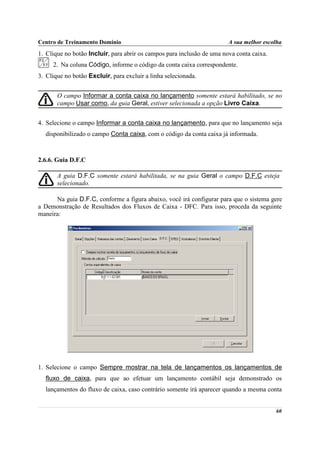 Centro de Treinamento Domínio                                           A sua melhor escolha
1. Clique no botão Incluir, para abrir os campos para inclusão de uma nova conta caixa.
     2. Na coluna Código, informe o código da conta caixa correspondente.
3. Clique no botão Excluir, para excluir a linha selecionada.


       O campo Informar a conta caixa no lançamento somente estará habilitado, se no
       campo Usar como, da guia Geral, estiver selecionada a opção Livro Caixa.


4. Selecione o campo Informar a conta caixa no lançamento, para que no lançamento seja
  disponibilizado o campo Conta caixa, com o código da conta caixa já informada.



2.6.6. Guia D.F.C

       A guia D.F.C somente estará habilitada, se na guia Geral o campo D.F.C esteja
       selecionado.

      Na guia D.F.C, conforme a figura abaixo, você irá configurar para que o sistema gere
a Demonstração de Resultados dos Fluxos de Caixa - DFC. Para isso, proceda da seguinte
maneira:




1. Selecione o campo Sempre mostrar na tela de lançamentos os lançamentos de
  fluxo de caixa, para que ao efetuar um lançamento contábil seja demonstrado os
  lançamentos do fluxo de caixa, caso contrário somente irá aparecer quando a mesma conta


                                                                                          60
 