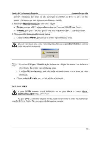 Centro de Treinamento Domínio                                             A sua melhor escolha
  estiver configurada para mais de uma descrição na estrutura do fluxo de caixa ou não
  existir relacionamento para alguma conta de contra partida.
2. No campo Método de cálculo, selecione a opção:
  •   Direto, para que a DFC seja gerada com base na Estrutura DFC-Método Direto;
  •   Indireto, para que a DFC seja gerada com base na Estrutura DFC - Método Indireto.
3. No quadro Contas equivalentes de caixa:
  •   Clique no botão Incluir, para incluir as contas equivalentes de caixa.


          Quando informada uma conta e essa já esteja definida na guia Livro Caixa, o sistema
          emite a seguinte mensagem:




      •    Na coluna Código e Classificação, informe os códigos das contas / ou informe a
           classificação das contas equivalentes de caixa.
      •    A coluna Nome da conta, será informada automaticamente com o nome da conta
           informada.
  •   Clique no botão Excluir, para excluir a linha selecionada.



2.6.7. Guia SPED

          A guia SPED somente estará habilitada, se na guia Geral o campo Gera
          informativo SPED esteja selecionado.

       Na guia SPED, conforme a figura abaixo, você irá selecionar a forma de escrituração
contábil do livro Diário. Para isso, proceda da seguinte maneira:




                                                                                           61
 