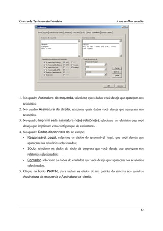 Centro de Treinamento Domínio                                         A sua melhor escolha




1. No quadro Assinatura da esquerda, selecione quais dados você deseja que apareçam nos
  relatórios.
2. No quadro Assinatura da direita, selecione quais dados você deseja que apareçam nos
  relatórios.
3. No quadro Imprimir esta assinatura no(s) relatório(s), selecione os relatórios que você
  deseja que imprimam esta configuração de assinaturas.
4. No quadro Dados disponíveis do, no campo:
  •   Responsável Legal, selecione os dados do responsável legal, que você deseja que
      apareçam nos relatórios selecionados;
  •   Sócio, selecione os dados do sócio da empresa que você deseja que apareçam nos
      relatórios selecionados;
  •   Contador, selecione os dados do contador que você deseja que apareçam nos relatórios
      selecionados.
5. Clique no botão Padrão, para incluir os dados de um padrão do sistema nos quadros
  Assinatura da esquerda e Assinatura da direita.




                                                                                       63
 