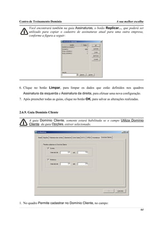 Centro de Treinamento Domínio                                            A sua melhor escolha

       Você encontrará também na guia Assinaturas, o botão Replicar..., que poderá ser
       utilizado para copiar o cadastro de assinaturas atual para uma outra empresa,
       conforme a figura a seguir:




6. Clique no botão Limpar, para limpar os dados que estão definidos nos quadros
  Assinatura da esquerda e Assinatura da direita, para efetuar uma nova configuração.
7. Após preencher todas as guias, clique no botão OK, para salvar as alterações realizadas.



2.6.9. Guia Domínio Cliente

       A guia Domínio Cliente, somente estará habilitada se o campo Utiliza Domínio
       Cliente da guia Opções, estiver selecionado.




1. No quadro Permite cadastrar no Domínio Cliente, no campo:
                                                                                              64
 