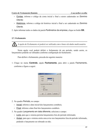Centro de Treinamento Domínio                                          A sua melhor escolha
  •   Contas, informe o código da conta inicial e final a serem cadastradas no Domínio
      Cliente;
  •   Históricos, informe o código do histórico inicial e final a ser cadastrado no Domínio
      Cliente.
2. Após informar todos os dados da janela Parâmetros da empresa, clique no botão OK.



2.7. Fechamento


       A opção de Fechamento só poderá ser utilizada com o banco de dados multi-usuário.


      Nesta opção você poderá definir o fechamento de um período, sendo assim, os
lançamentos poderão ser efetuados conforme configuração do fechamento.

       Para definir o fechamento, proceda da seguinte maneira:

1. Clique no menu Controle, opção Fechamento, para abrir a janela Fechamento,
  conforme a figura a seguir:




2. No quadro Período, no campo:
  •   Inicial, informe a data inicial dos lançamentos contábeis;
  •   Final, informe a data final dos lançamentos contábeis.
3. No quadro Lançamento em data diferente, selecione o campo:
  •   Livre, para que o sistema permita lançamentos fora do período informado;
  •   Avisar, para que o sistema emita uma aviso nos lançamentos fora do período informado,
      podendo o lançamento ser efetuado ou não;

                                                                                         65
 