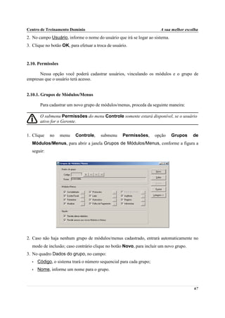 Centro de Treinamento Domínio                                          A sua melhor escolha
2. No campo Usuário, informe o nome do usuário que irá se logar ao sistema.
3. Clique no botão OK, para efetuar a troca de usuário.



2.10. Permissões

      Nessa opção você poderá cadastrar usuários, vinculando os módulos e o grupo de
empresas que o usuário terá acesso.


2.10.1. Grupos de Módulos/Menus

       Para cadastrar um novo grupo de módulos/menus, proceda da seguinte maneira:

       O submenu Permissões do menu Controle somente estará disponível, se o usuário
       ativo for o Gerente.


1. Clique   no     menu   Controle,     submenu     Permissões,      opção    Grupos    de
  Módulos/Menus, para abrir a janela Grupos de Módulos/Menus, conforme a figura a
  seguir:




2. Caso não haja nenhum grupo de módulos/menus cadastrado, entrará automaticamente no
  modo de inclusão; caso contrário clique no botão Novo, para incluir um novo grupo.
3. No quadro Dados do grupo, no campo:
  •   Código, o sistema trará o número sequencial para cada grupo;
  •   Nome, informe um nome para o grupo.



                                                                                        67
 