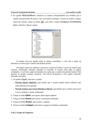 Centro de Treinamento Domínio                                            A sua melhor escolha
4. No quadro Módulos/Menus, selecione os campos correspondentes aos módulos que o
  usuário terá permissão de acesso. Caso você queira restringir o acesso do usuário a alguns
  menus do sistema, clique no botão          , para abrir a janela Configurar Contabilidade
  para, conforme a figura a seguir:




      O sistema trará por padrão todas as opções assinaladas, e você terá a opção de
desmarcar os menus que o usuário não poderá acessar.

        Em alguns menus de cadastros e processos, é possível limitar o acesso do usuário para
somente visualização, inclusão, alteração ou exclusão. O sistema trará todas as opções
assinaladas, e você terá a opção de desmarcar as ações que o usuário não poderá realizar. Para
permitir ao usuário somente visualizar, você deverá desmarcar as três opções (inclusão,
alteração, exclusão).
5. No quadro Opção, selecione o campo:
  •   Permite alterar relatórios, para definir que o usuário poderá alterar relatórios que
      estão disponíveis no gerador;
  •   Permitir acesso aos novos Módulos e Menus, para definir que o usuário terá acesso
      a novos módulos e menus cadastrados.
6. Clique no botão Editar, caso queira editar algum cadastro.
7. Clique no botão Gravar, para salvar as alterações realizadas.
8. Clique no Botão Excluir, para excluir o cadastro.
9. Clique no botão Listagem, para listar os grupos de módulos cadastrados.



2.10.2. Grupos de Empresas


                                                                                           68
 