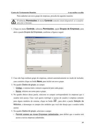 Centro de Treinamento Domínio                                         A sua melhor escolha
       Para cadastrar um novo grupo de empresas, proceda da seguinte maneira:

       O submenu Permissões do menu Controle somente estará disponível, se o usuário
       ativo for o Gerente.


1. Clique no menu Controle, submenu Permissões, opção Grupos de Empresas, para
  abrir a janela Grupos de Empresas, conforme a figura a seguir:




2. Caso não haja nenhum grupo de empresas, entrará automaticamente no modo de inclusão;
  caso contrário clique no botão Novo, para incluir um novo grupo.
3. No quadro Dados do grupo, no campo:
  •   Código, o sistema trará o número sequencial para cada grupo;
  •   Nome, informe um nome para o grupo.
4. No quadro abaixo dessa janela, selecione os campos correspondentes às empresas que o
  usuário terá acesso. Caso você queira restringir o acesso do usuário à empresa somente
  para alguns módulos do sistema, clique no botão         , para abrir a janela Seleção de
  Módulos, e desmarque os campos dos módulos que você não deseja que o usuário tenha
  acesso.
5. No quadro Dados do grupo, selecione o campo:
  •   Permitir acesso as novas Empresas cadastradas, para definir que o usuário terá
      acesso a novas empresas cadastradas.

                                                                                       69
 
