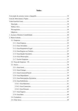 Índice

Convenção de cursores, ícones e tipografia..............................................................................14
Lista de Abreviaturas e Siglas...................................................................................................16
Visão Geral do Curso................................................................................................................18
    Descrição..............................................................................................................................18
    Público Alvo.........................................................................................................................18
    Pré-requisitos........................................................................................................................18
    Objetivos..............................................................................................................................19
1. Acessar o Domínio Contabilidade........................................................................................20
2. Menu Controle......................................................................................................................22
    2.1. Empresas.......................................................................................................................22
        2.1.1. Guia Empresa.........................................................................................................22
        2.1.2. Guia Atividades.....................................................................................................25
        2.1.3. Guia Responsável Legal........................................................................................25
        2.1.4. Guia Registro no Cartório......................................................................................27
        2.1.5. Guia Quadro Societário.........................................................................................28
        2.1.6. Guia Observações..................................................................................................29
        2.1.7. Excluir Empresas...................................................................................................31
    2.2. Troca de Empresas – F8................................................................................................32
    2.3. Sócios............................................................................................................................34
        2.3.1. Guia Geral..............................................................................................................34
        2.3.2. Guia Cônjuge.........................................................................................................36
        2.3.3. Guia Comercial/Social...........................................................................................37
        2.3.4. Guia Dependentes..................................................................................................39
        2.3.5. Guia Participações Societárias...............................................................................40
        2.3.6. Guia Referências....................................................................................................41
            2.3.6.1. Guia Bancárias...............................................................................................41
            2.3.6.2. Guia Comerciais.............................................................................................42
            2.3.6.3. Guia Pessoais.................................................................................................42
        2.3.7. Guia Seguros..........................................................................................................43
        2.3.8. Guia Bens...............................................................................................................44
    2.4. Contadores.....................................................................................................................47
    2.5. Filial Ativa.....................................................................................................................49
 