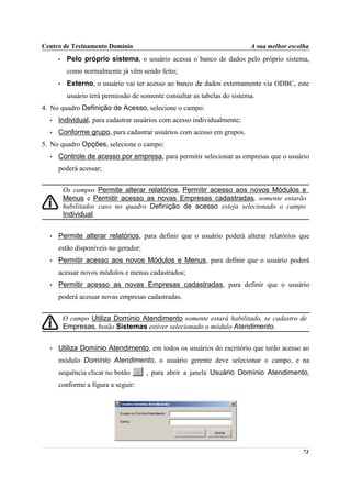 Centro de Treinamento Domínio                                              A sua melhor escolha
      •    Pelo próprio sistema, o usuário acessa o banco de dados pelo próprio sistema,
           como normalmente já vêm sendo feito;
      •    Externo, o usuário vai ter acesso ao banco de dados externamente via ODBC, este
           usuário terá permissão de somente consultar as tabelas do sistema.
4. No quadro Definição de Acesso, selecione o campo:
  •   Individual, para cadastrar usuários com acesso individualmente;
  •   Conforme grupo, para cadastrar usuários com acesso em grupos.
5. No quadro Opções, selecione o campo:
  •   Controle de acesso por empresa, para permitir selecionar as empresas que o usuário
      poderá acessar;


          Os campos Permite alterar relatórios, Permitir acesso aos novos Módulos e
          Menus e Permitir acesso as novas Empresas cadastradas, somente estarão
          habilitados caso no quadro Definição de acesso esteja selecionado o campo
          Individual.


  •   Permite alterar relatórios, para definir que o usuário poderá alterar relatórios que
      estão disponíveis no gerador;
  •   Permitir acesso aos novos Módulos e Menus, para definir que o usuário poderá
      acessar novos módulos e menus cadastrados;
  •   Permitir acesso as novas Empresas cadastradas, para definir que o usuário
      poderá acessar novas empresas cadastradas.


          O campo Utiliza Domínio Atendimento somente estará habilitado, se cadastro de
          Empresas, botão Sistemas estiver selecionado o módulo Atendimento.


  •   Utiliza Domínio Atendimento, em todos os usuários do escritório que terão acesso ao
      módulo Domínio Atendimento, o usuário gerente deve selecionar o campo, e na
      sequência clicar no botão       , para abrir a janela Usuário Domínio Atendimento,
      conforme a figura a seguir:




                                                                                            71
 