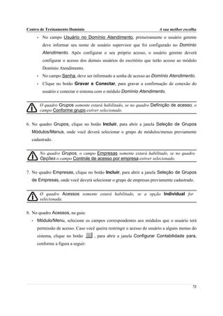 Centro de Treinamento Domínio                                          A sua melhor escolha
      •    No campo Usuário no Domínio Atendimento, primeiramente o usuário gerente
           deve informar seu nome de usuário supervisor que foi configurado no Domínio
           Atendimento. Após configurar o seu próprio acesso, o usuário gerente deverá
           configurar o acesso dos demais usuários do escritório que terão acesso ao módulo
           Domínio Atendimento.
      •    No campo Senha, deve ser informado a senha de acesso ao Domínio Atendimento.
      •    Clique no botão Gravar e Conectar, para gravar a confirmação de conexão do
           usuário e conectar o sistema com o módulo Domínio Atendimento.


          O quadro Grupos somente estará habilitado, se no quadro Definição de acesso, o
          campo Conforme grupo estiver selecionado.


6. No quadro Grupos, clique no botão Incluir, para abrir a janela Seleção de Grupos
  Módulos/Menus, onde você deverá selecionar o grupo de módulos/menus previamente
  cadastrado.


          No quadro Grupos, o campo Empresas somente estará habilitado, se no quadro
          Opções o campo Controle de acesso por empresa estiver selecionado.


7. No quadro Empresas, clique no botão Incluir, para abrir a janela Seleção de Grupos
  de Empresas, onde você deverá selecionar o grupo de empresas previamente cadastrado.


          O quadro Acessos somente estará habilitado, se a opção Individual for
          selecionada.


8. No quadro Acessos, na guia:
  •   Módulo/Menu, selecione os campos correspondentes aos módulos que o usuário terá
      permissão de acesso. Caso você queira restringir o acesso do usuário a alguns menus do
      sistema, clique no botão       , para abrir a janela Configurar Contabilidade para,
      conforme a figura a seguir:




                                                                                         72
 