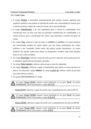 Centro de Treinamento Domínio                                          A sua melhor escolha
3.1.1. Guia Conta

1. O campo Código, é preenchido automaticamente pelo próprio sistema, seguindo uma
  sequência numérica, mas poderá ser alterado de acordo com a necessidade do usuário, pois
  o sistema montará a ordem das contas de acordo com a sua classificação.
2. O campo Classificação, é de vital importância para o sistema de contabilidade. Essa
  classificação deve ser feita com base nos princípios fundamentais da contabilidade e as
  normas técnicas, pois a classificação das contas é que determina a estrutura do plano de
  contas.
3. No campo Tipo, selecione o tipo da conta, se sintética ou analítica. As contas sintéticas
  são denominadas também de contas títulos, que são contas totalizadoras das contas
  analíticas a elas vinculadas. Sendo assim, não podem receber lançamentos. As contas
  analíticas são aquelas usadas para efetuar os lançamentos contábeis onde serão lançados
  todos os atos e fatos contábeis.
4. No campo Descrição, informe o nome da conta que deve expressar, tanto quanto possível,
  o verdadeiro significado das transações ocorridas.
5. No campo Data cadastro, informe a data em que a conta foi cadastrada.
6. No campo Situação, selecione a opção correspondente para indicar se conta está ativa ou
  inativa. Ao selecionar a opção Inativa, no campo a partir de, informe a partir de que data
  esta conta tornou-se inativa.
7. No quadro Demonstrativos, no campo:


       O campo Grupo DLPA somente estará habilitado se na guia Geral, da janela
       Parâmetros, estiver selecionado o campo D.L.P.A.

  •   Grupo DLPA, selecione a opção de acordo com o enquadramento da conta na DLPA.

       O campo Grupo DOAR somente estará habilitado se na guia Geral, da janela
       Parâmetros, estiver selecionado o campo D.O.A.R.

  •   Grupo DOAR, selecione a opção de acordo com o enquadramento da conta no DOAR.

       O campo Grupo DRE somente estará habilitado se na guia Geral, da janela
       Parâmetros, estiver selecionado o campo D.R.E.


                                                                                         75
 
